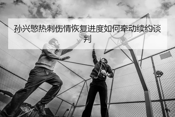 孙兴慜热刺伤情恢复进度如何牵动续约谈判